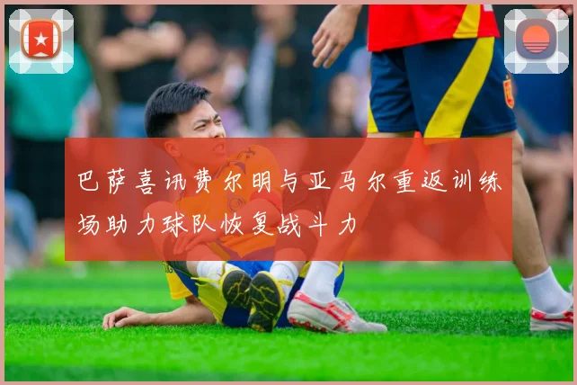 巴萨喜讯费尔明与亚马尔重返训练场助力球队恢复战斗力