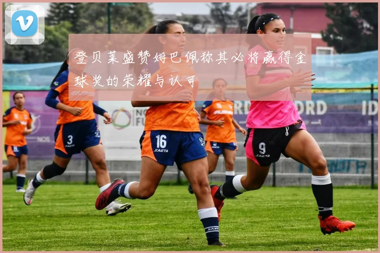 登贝莱盛赞姆巴佩称其必将赢得金球奖的荣耀与认可