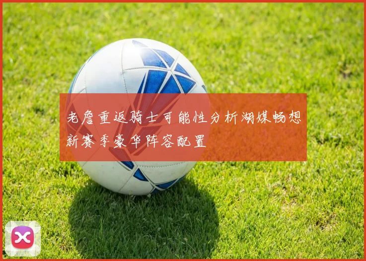 老詹重返骑士可能性分析湖媒畅想新赛季豪华阵容配置