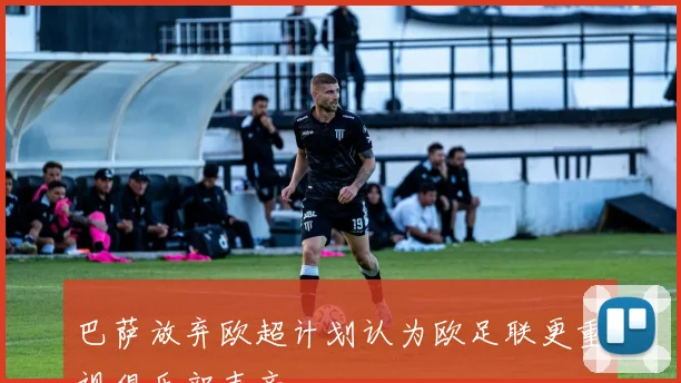 巴萨放弃欧超计划认为欧足联更重视俱乐部声音