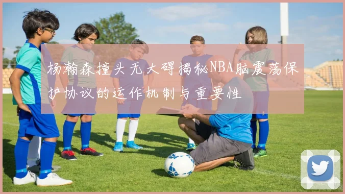 杨瀚森撞头无大碍揭秘NBA脑震荡保护协议的运作机制与重要性