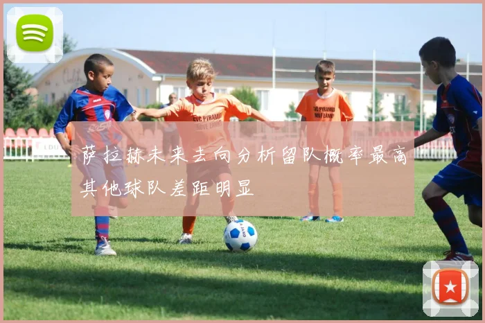 萨拉赫未来去向分析留队概率最高其他球队差距明显