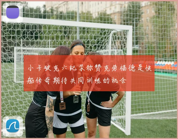 小卡破克六纪录称赞克劳福德是快船传奇期待共同训练的机会