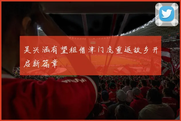 吴兴涵有望租借津门虎重返故乡开启新篇章