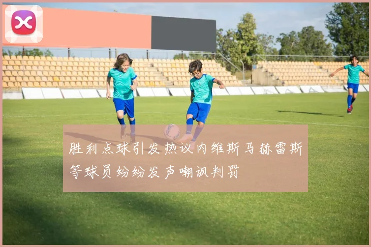 胜利点球引发热议内维斯马赫雷斯等球员纷纷发声嘲讽判罚