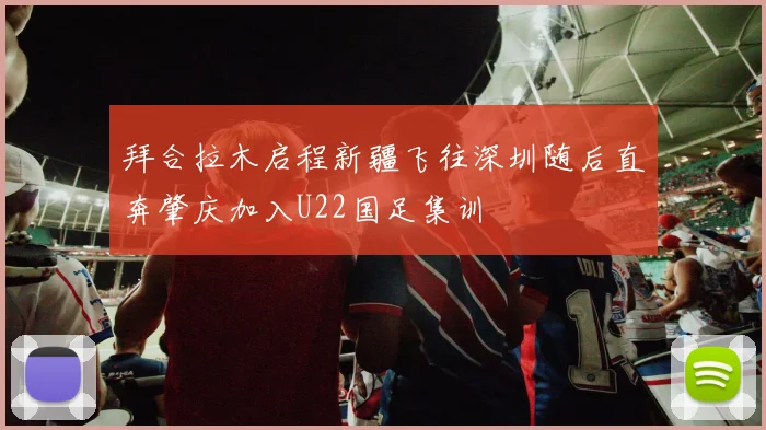 拜合拉木启程新疆飞往深圳随后直奔肇庆加入U22国足集训
