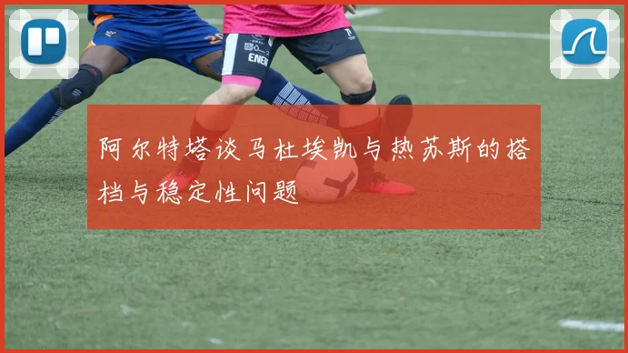 阿尔特塔谈马杜埃凯与热苏斯的搭档与稳定性问题