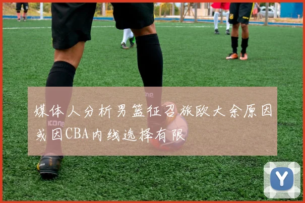 媒体人分析男篮征召旅欧大余原因或因CBA内线选择有限