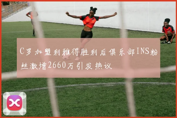 C罗加盟利雅得胜利后俱乐部INS粉丝激增2660万引发热议