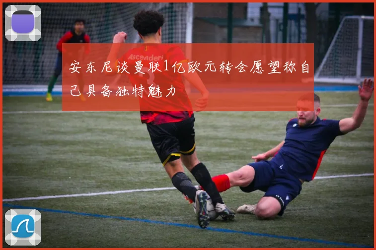 安东尼谈曼联1亿欧元转会愿望称自己具备独特魅力