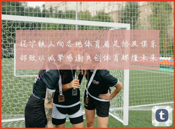 辽宁铁人向各地体育局足协及俱乐部致以诚挚感谢共创体育辉煌未来