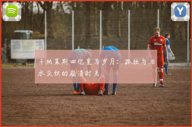 卡纳莱斯回忆皇马岁月：孤独与泪水交织的崩溃时光