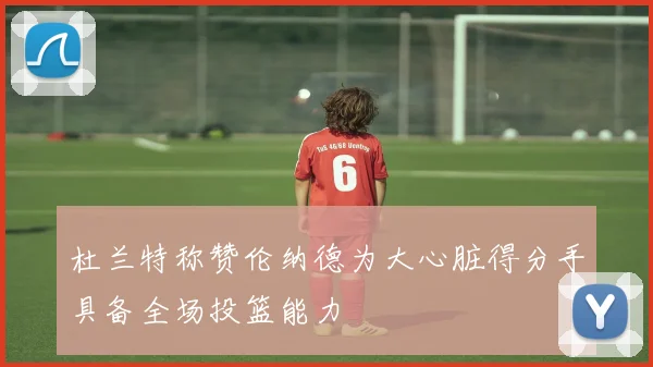 杜兰特称赞伦纳德为大心脏得分手具备全场投篮能力
