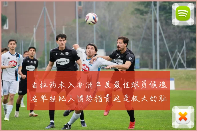 吉拉西未入非洲年度最佳球员候选名单经纪人愤怒指责这是极大的耻辱